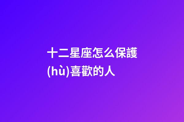 十二星座怎么保護(hù)喜歡的人-第1張-星座運(yùn)勢(shì)-玄機(jī)派