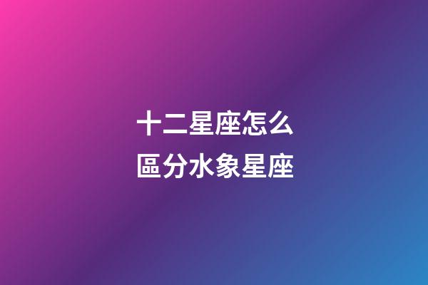 十二星座怎么區分水象星座-第1張-星座運勢-玄機派