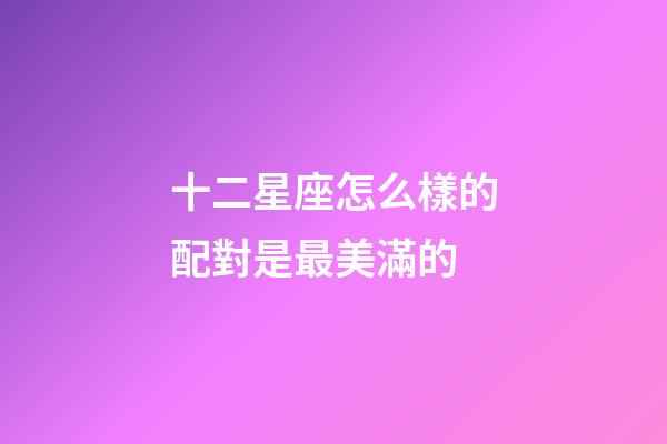 十二星座怎么樣的配對是最美滿的-第1張-星座運勢-玄機派