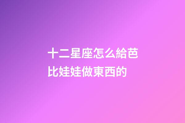 十二星座怎么給芭比娃娃做東西的-第1張-星座運(yùn)勢-玄機(jī)派