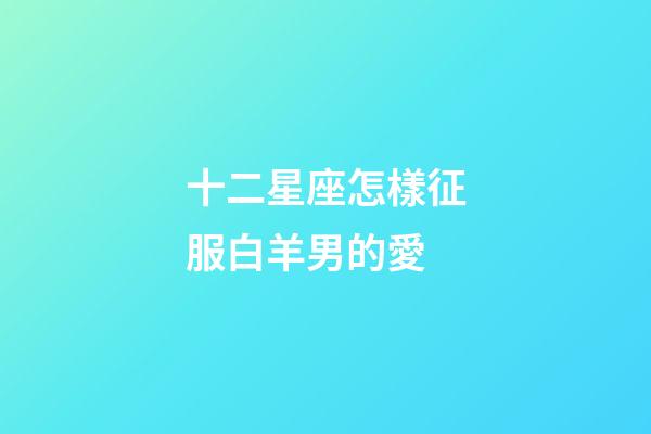 十二星座怎樣征服白羊男的愛-第1張-星座運勢-玄機派