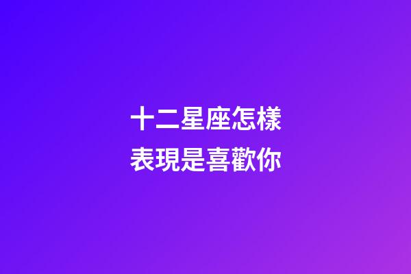 十二星座怎樣表現是喜歡你-第1張-星座運勢-玄機派