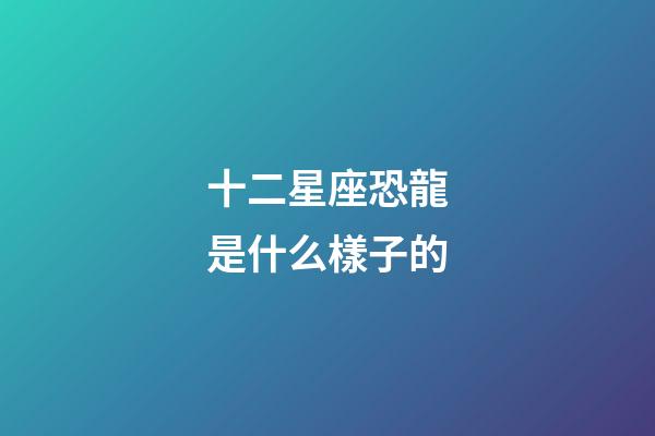 十二星座恐龍是什么樣子的-第1張-星座運(yùn)勢(shì)-玄機(jī)派