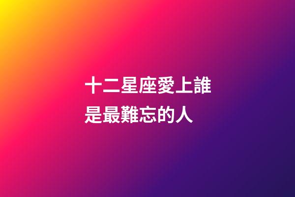 十二星座愛上誰是最難忘的人-第1張-星座運勢-玄機派
