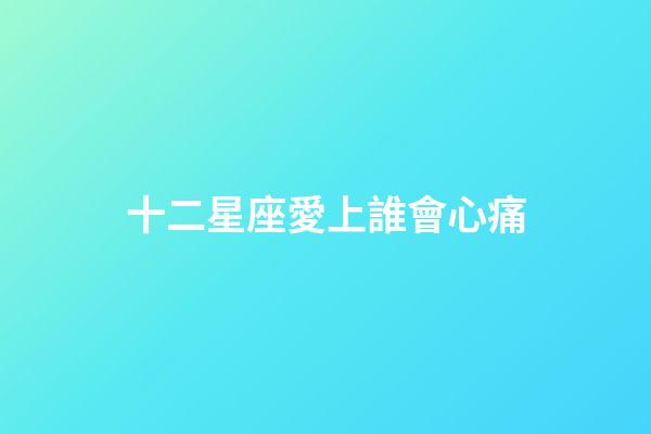 十二星座愛上誰會心痛-第1張-星座運勢-玄機派