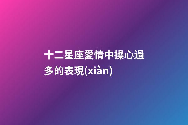 十二星座愛情中操心過多的表現(xiàn)-第1張-星座運(yùn)勢(shì)-玄機(jī)派