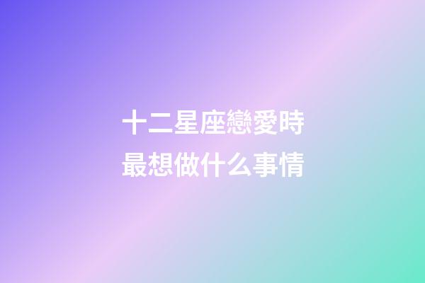 十二星座戀愛時最想做什么事情-第1張-星座運勢-玄機派