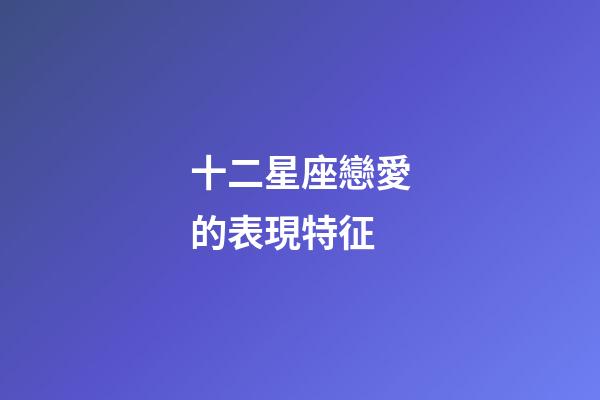 十二星座戀愛的表現特征-第1張-星座運勢-玄機派