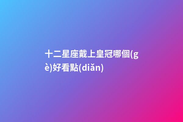 十二星座戴上皇冠哪個(gè)好看點(diǎn)-第1張-星座運(yùn)勢(shì)-玄機(jī)派