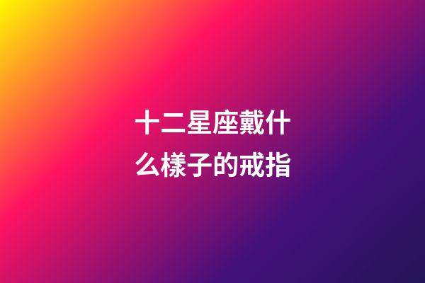 十二星座戴什么樣子的戒指-第1張-星座運勢-玄機派