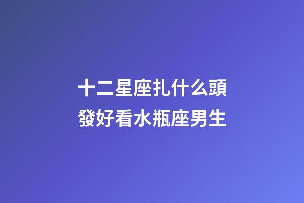 十二星座扎什么頭發好看水瓶座男生-第1張-星座運勢-玄機派