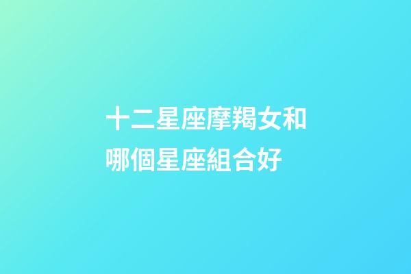 十二星座摩羯女和哪個星座組合好-第1張-星座運勢-玄機派