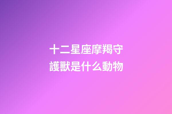 十二星座摩羯守護獸是什么動物-第1張-星座運勢-玄機派
