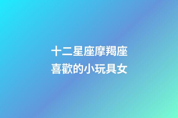 十二星座摩羯座喜歡的小玩具女-第1張-星座運勢-玄機派