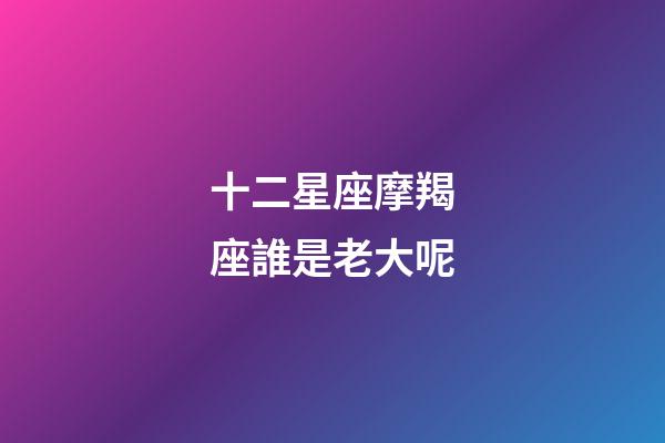 十二星座摩羯座誰是老大呢-第1張-星座運勢-玄機派