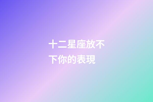 十二星座放不下你的表現-第1張-星座運勢-玄機派