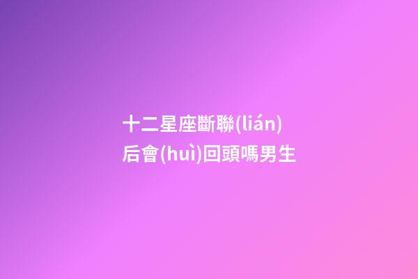 十二星座斷聯(lián)后會(huì)回頭嗎男生-第1張-星座運(yùn)勢-玄機(jī)派