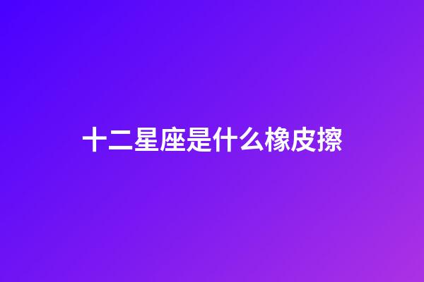 十二星座是什么橡皮擦