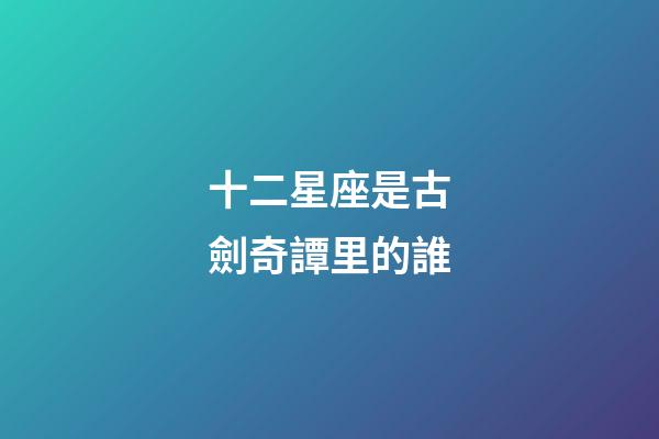 十二星座是古劍奇譚里的誰-第1張-星座運勢-玄機派