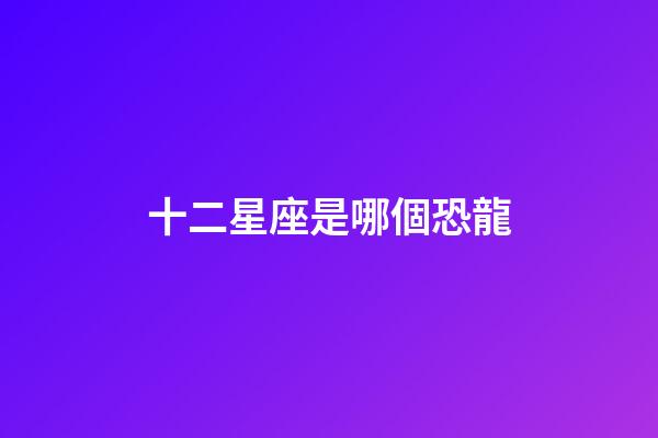 十二星座是哪個恐龍-第1張-星座運勢-玄機派