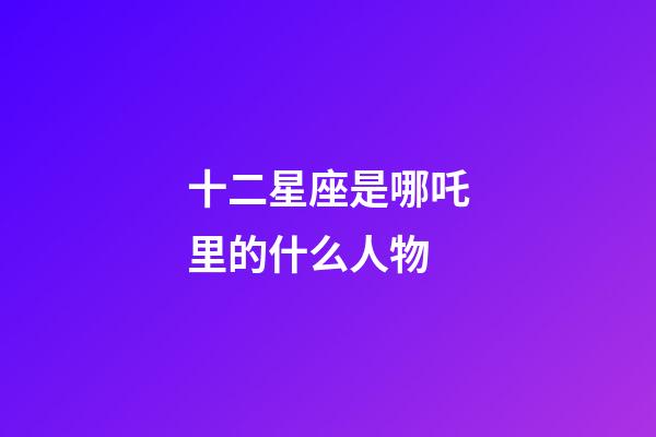 十二星座是哪吒里的什么人物-第1張-星座運勢-玄機派