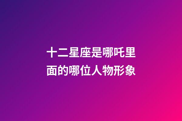 十二星座是哪吒里面的哪位人物形象-第1張-星座運勢-玄機派