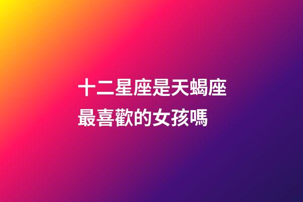 十二星座是天蝎座最喜歡的女孩嗎-第1張-星座運勢-玄機派
