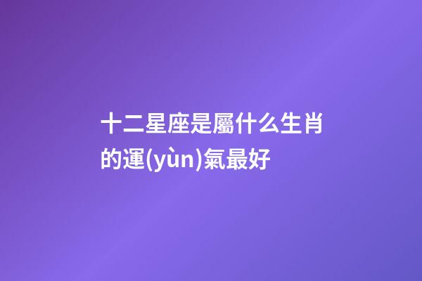 十二星座是屬什么生肖的運(yùn)氣最好-第1張-星座運(yùn)勢(shì)-玄機(jī)派