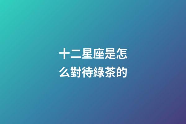 十二星座是怎么對待綠茶的-第1張-星座運勢-玄機派