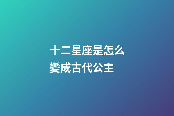 十二星座是怎么變成古代公主-第1張-星座運勢-玄機(jī)派