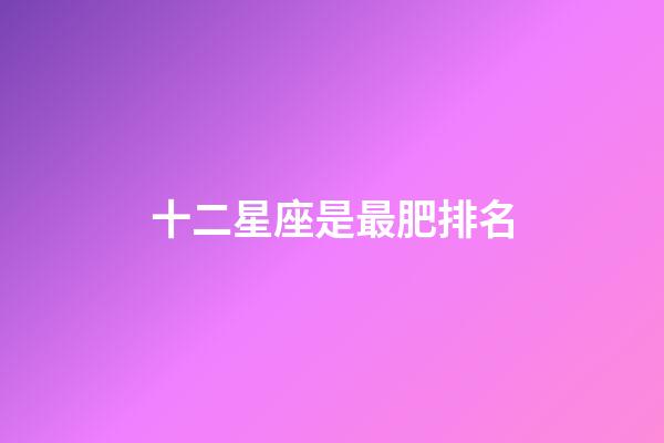 十二星座是最肥排名-第1張-星座運勢-玄機派
