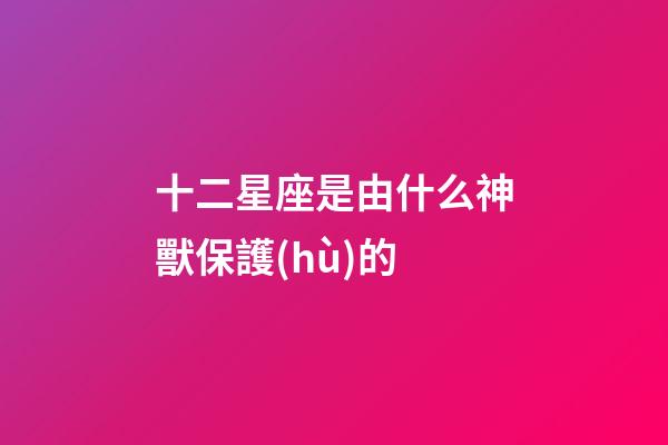十二星座是由什么神獸保護(hù)的-第1張-星座運(yùn)勢(shì)-玄機(jī)派