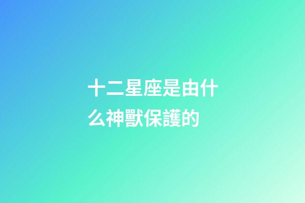 十二星座是由什么神獸保護的-第1張-星座運勢-玄機派