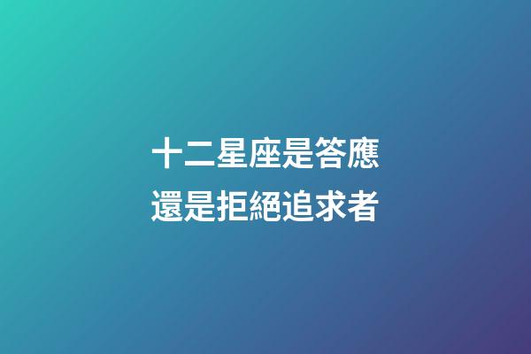 十二星座是答應還是拒絕追求者-第1張-星座運勢-玄機派