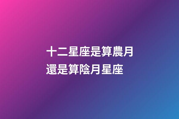 十二星座是算農月還是算陰月星座-第1張-星座運勢-玄機派