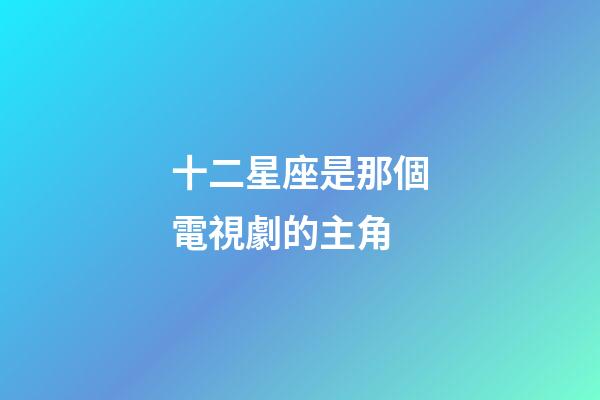 十二星座是那個電視劇的主角-第1張-星座運勢-玄機派