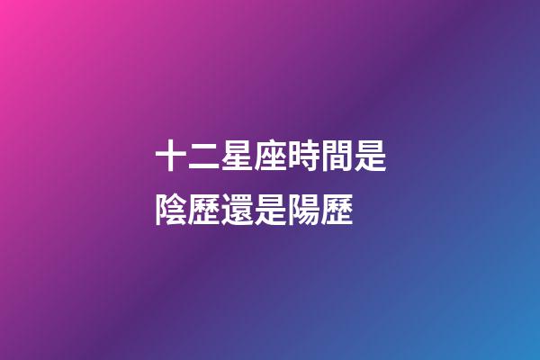 十二星座時間是陰歷還是陽歷-第1張-星座運勢-玄機派