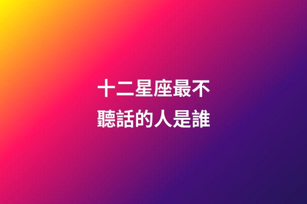 十二星座最不聽話的人是誰-第1張-星座運勢-玄機派