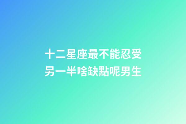 十二星座最不能忍受另一半啥缺點呢男生-第1張-星座運勢-玄機派