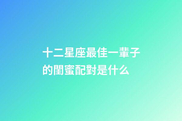 十二星座最佳一輩子的閨蜜配對是什么-第1張-星座運勢-玄機派