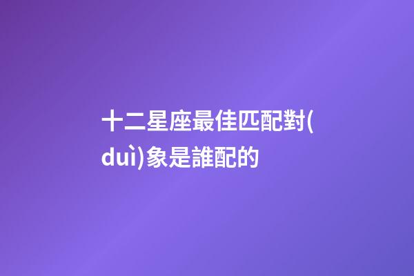 十二星座最佳匹配對(duì)象是誰配的-第1張-星座運(yùn)勢(shì)-玄機(jī)派