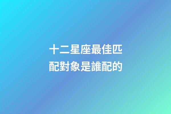 十二星座最佳匹配對象是誰配的-第1張-星座運勢-玄機派
