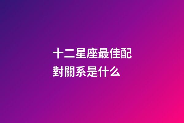 十二星座最佳配對關系是什么-第1張-星座運勢-玄機派