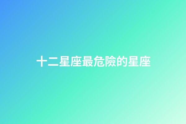 十二星座最危險的星座-第1張-星座運勢-玄機派