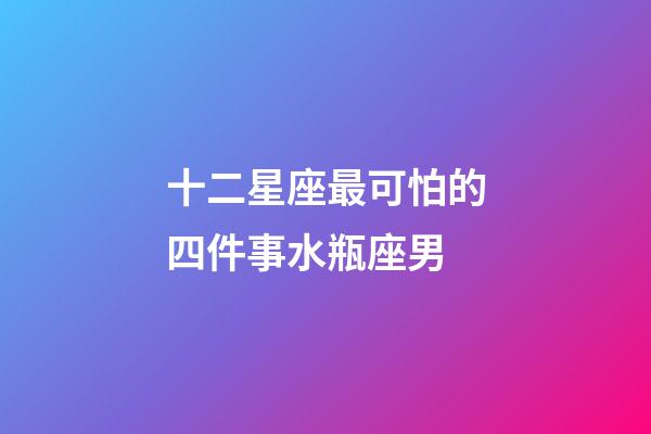 十二星座最可怕的四件事水瓶座男-第1張-星座運勢-玄機派