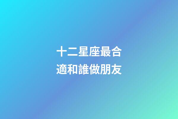 十二星座最合適和誰做朋友-第1張-星座運勢-玄機派