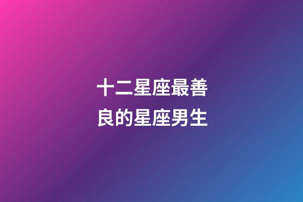 十二星座最善良的星座男生-第1張-星座運勢-玄機派