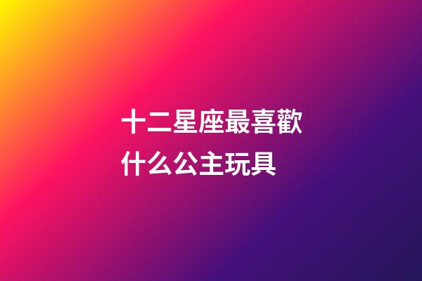 十二星座最喜歡什么公主玩具-第1張-星座運勢-玄機派