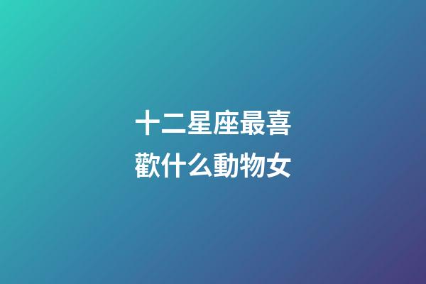 十二星座最喜歡什么動物女-第1張-星座運(yùn)勢-玄機(jī)派