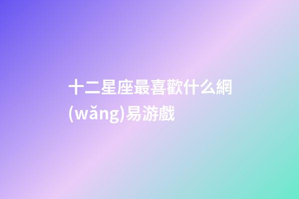 十二星座最喜歡什么網(wǎng)易游戲